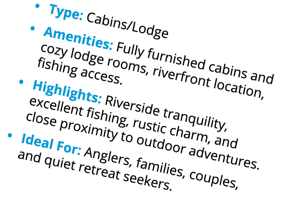 • Type: Cabins/Lodge • Amenities: Fully furnished cabins and cozy lodge rooms, riverfront location, fishing access. •...