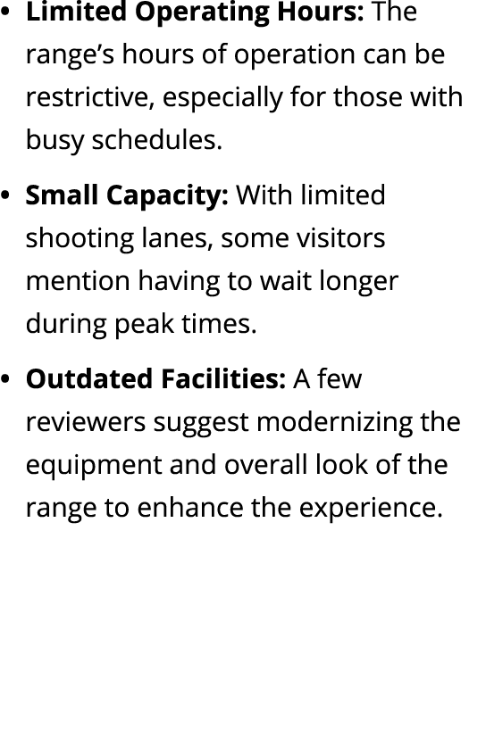 Limited Operating Hours: The range’s hours of operation can be restrictive, especially for those with busy schedules....