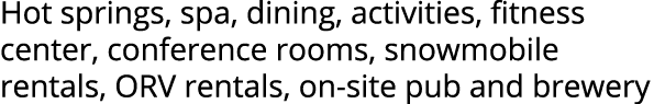 Hot springs, spa, dining, activities, fitness center, conference rooms, snowmobile rentals, ORV rentals, on site pub ...